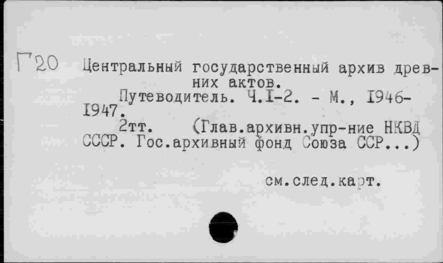 ﻿Г 20
Центральный государственный архив древних актов.
Путеводитель. Ч.І-2. - М., 1946-
1947.
2тт. (Глав.архивн.упр-ние НКВД
СССР. Гос.архивный фонд Союза ССР...)
см.след.карт.